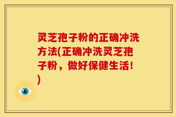 灵芝孢子粉的正确冲洗方法(正确冲洗灵芝孢子粉,做好保健生活!) 灵芝孢子粉的正确冲洗方法(正确冲洗灵芝孢子粉,做好保健生活!)
