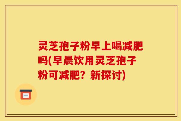灵芝孢子粉早上喝吗(早晨饮用灵芝孢子粉可?新探讨) 灵芝孢子粉早上喝吗(早晨饮用灵芝孢子粉可?新探讨)