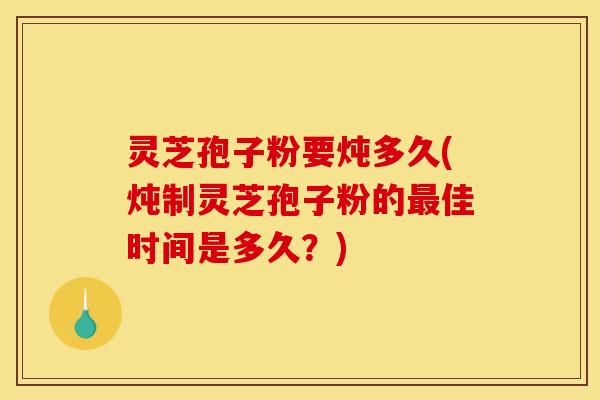 灵芝孢子粉要炖多久(炖制灵芝孢子粉的佳时间是多久？)