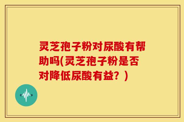 灵芝孢子粉对尿酸有帮助吗(灵芝孢子粉是否对降低尿酸有益?) 灵芝孢子粉对尿酸有帮助吗(灵芝孢子粉是否对降低尿酸有益?)