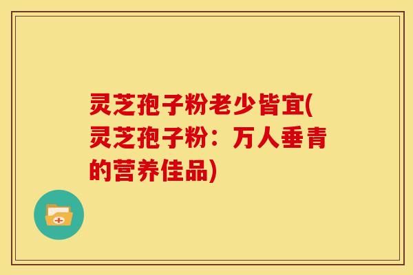 灵芝孢子粉老少皆宜(灵芝孢子粉:万人垂青的营养佳品) 灵芝孢子粉老少皆宜(灵芝孢子粉:万人垂青的营养佳品)