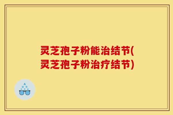 灵芝孢子粉能结节(灵芝孢子粉结节) 灵芝孢子粉能结节(灵芝孢子粉结节)