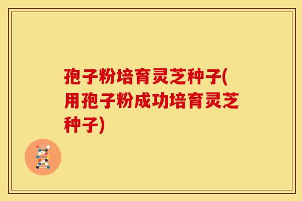 孢子粉培育灵芝种子(用孢子粉成功培育灵芝种子) 孢子粉培育灵芝种子(用孢子粉成功培育灵芝种子)