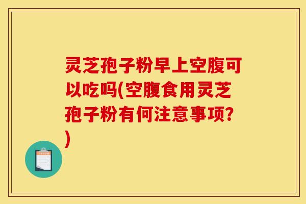 灵芝孢子粉早上空腹可以吃吗(空腹食用灵芝孢子粉有何注意事项?) 灵芝孢子粉早上空腹可以吃吗(空腹食用灵芝孢子粉有何注意事项?)