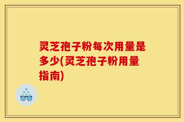 灵芝孢子粉每次用量是多少(灵芝孢子粉用量指南)