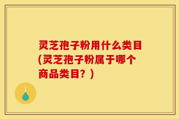 灵芝孢子粉用什么类目(灵芝孢子粉属于哪个商品类目?) 灵芝孢子粉用什么类目(灵芝孢子粉属于哪个商品类目?)