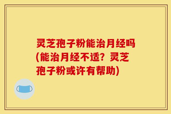 灵芝孢子粉能吗(能不适？灵芝孢子粉或许有帮助)