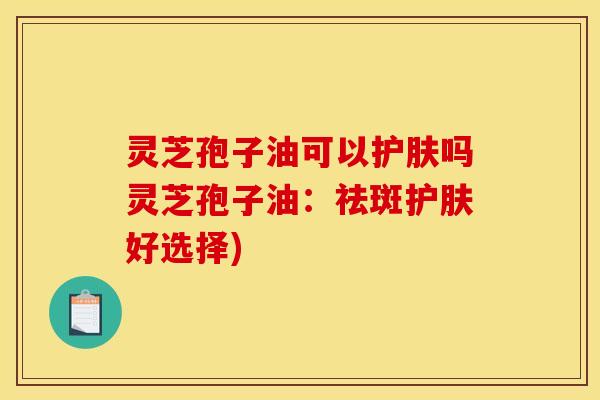 灵芝孢子油可以护肤吗灵芝孢子油:祛斑护肤好选择) 灵芝孢子油可以护肤吗灵芝孢子油:祛斑护肤好选择)