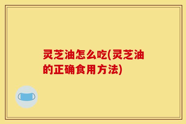 灵芝油怎么吃(灵芝油的正确食用方法)