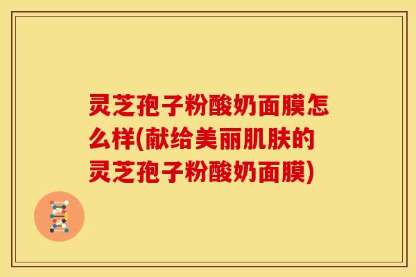 灵芝孢子粉酸奶面膜怎么样(献给美丽的灵芝孢子粉酸奶面膜)