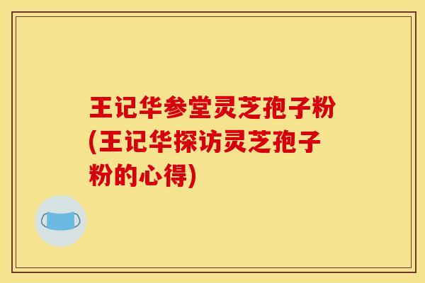 王记华参堂灵芝孢子粉(王记华探访灵芝孢子粉的心得) 王记华参堂灵芝孢子粉(王记华探访灵芝孢子粉的心得)
