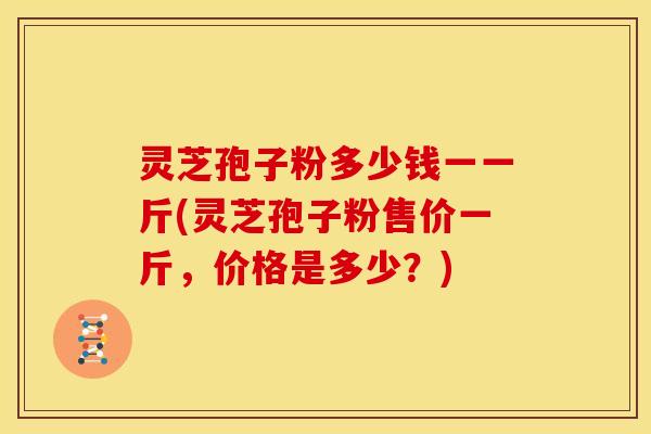 灵芝孢子粉多少钱一一斤(灵芝孢子粉售价一斤,价格是多少?) 灵芝孢子粉多少钱一一斤(灵芝孢子粉售价一斤,价格是多少?)