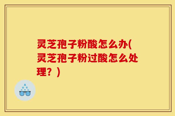 灵芝孢子粉酸怎么办(灵芝孢子粉过酸怎么处理?) 灵芝孢子粉酸怎么办(灵芝孢子粉过酸怎么处理?)