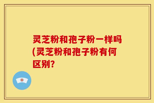 灵芝粉和孢子粉一样吗(灵芝粉和孢子粉有何区别? 灵芝粉和孢子粉一样吗(灵芝粉和孢子粉有何区别?