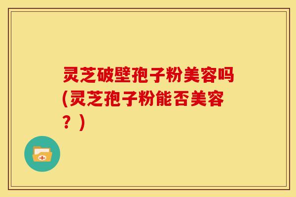 灵芝破壁孢子粉美容吗(灵芝孢子粉能否美容?) 灵芝破壁孢子粉美容吗(灵芝孢子粉能否美容?)