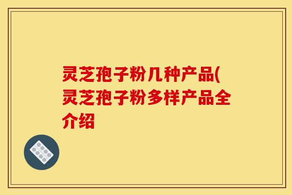 灵芝孢子粉几种产品(灵芝孢子粉多样产品全介绍 灵芝孢子粉几种产品(灵芝孢子粉多样产品全介绍