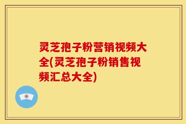 灵芝孢子粉营销视频大全(灵芝孢子粉销售视频汇总大全)