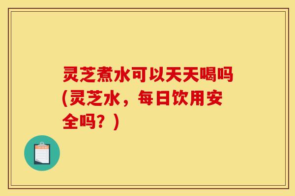 灵芝煮水可以天天喝吗(灵芝水,每日饮用安全吗?) 灵芝煮水可以天天喝吗(灵芝水,每日饮用安全吗?)