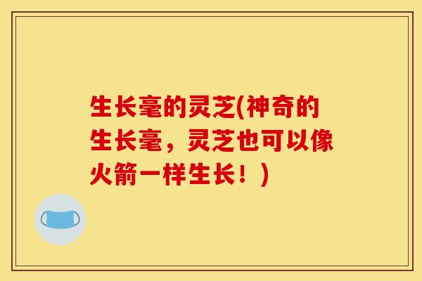 生长毫的灵芝(神奇的生长毫,灵芝也可以像火箭一样生长!) 生长毫的灵芝(神奇的生长毫,灵芝也可以像火箭一样生长!)