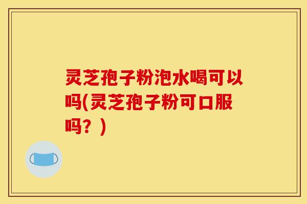 灵芝孢子粉泡水喝可以吗(灵芝孢子粉可口服吗?) 灵芝孢子粉泡水喝可以吗(灵芝孢子粉可口服吗?)