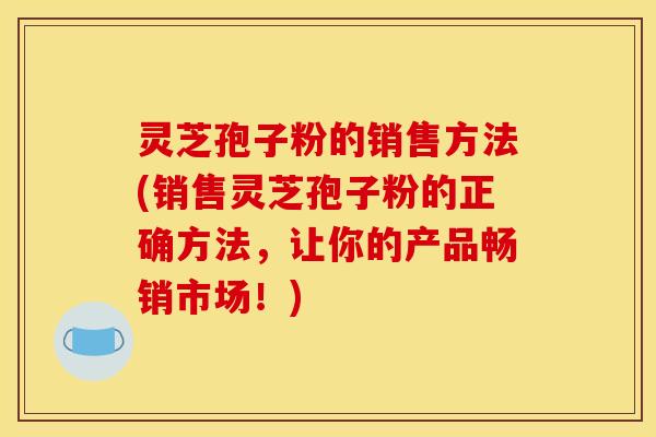 灵芝孢子粉的销售方法(销售灵芝孢子粉的正确方法,让你的产品畅销市场!) 灵芝孢子粉的销售方法(销售灵芝孢子粉的正确方法,让你的产品畅销市场!)