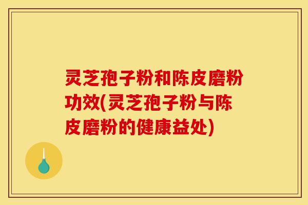 灵芝孢子粉和陈皮磨粉功效(灵芝孢子粉与陈皮磨粉的健康益处)