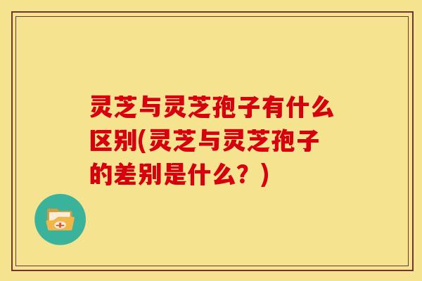 灵芝与灵芝孢子有什么区别(灵芝与灵芝孢子的差别是什么?) 灵芝与灵芝孢子有什么区别(灵芝与灵芝孢子的差别是什么?)