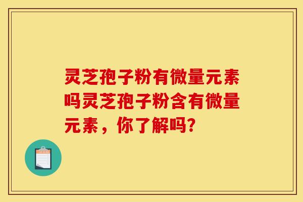 灵芝孢子粉有微量元素吗灵芝孢子粉含有微量元素,你了解吗? 灵芝孢子粉有微量元素吗灵芝孢子粉含有微量元素,你了解吗?