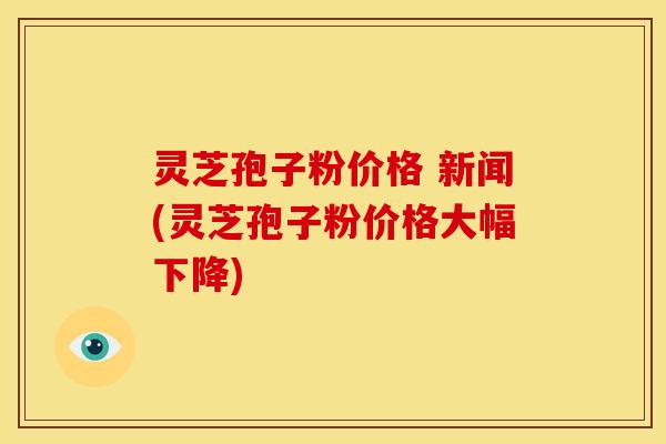 灵芝孢子粉价格 新闻(灵芝孢子粉价格大幅下降)