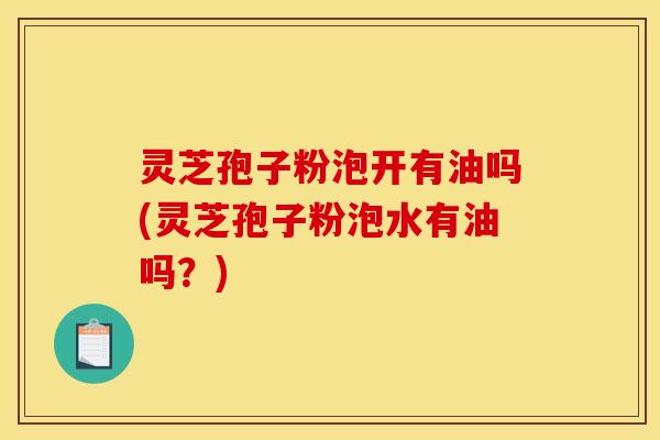 灵芝孢子粉泡开有油吗(灵芝孢子粉泡水有油吗？)