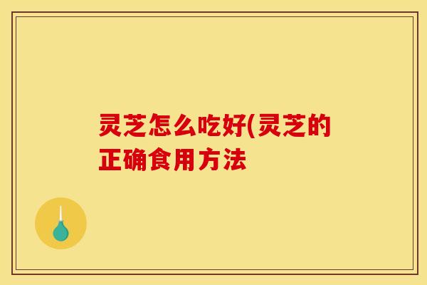 灵芝怎么吃好(灵芝的正确食用方法 灵芝怎么吃好(灵芝的正确食用方法