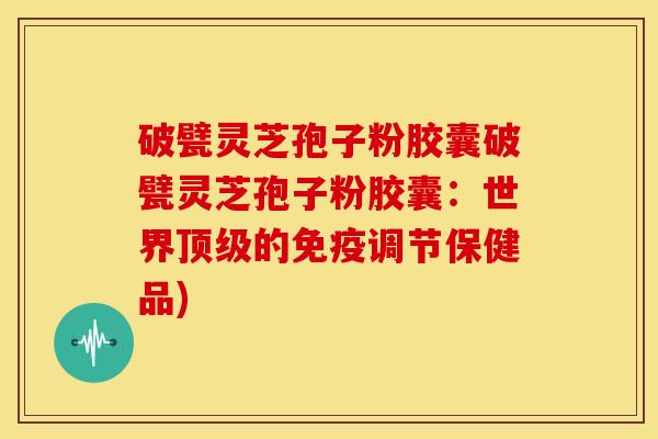 破甓灵芝孢子粉胶囊破甓灵芝孢子粉胶囊:世界的免疫调节保健品) 破甓灵芝孢子粉胶囊破甓灵芝孢子粉胶囊:世界的免疫调节保健品)