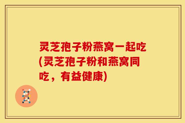 灵芝孢子粉燕窝一起吃(灵芝孢子粉和燕窝同吃,有益健康) 灵芝孢子粉燕窝一起吃(灵芝孢子粉和燕窝同吃,有益健康)