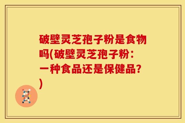破壁灵芝孢子粉是食物吗(破壁灵芝孢子粉:一种食品还是保健品?) 破壁灵芝孢子粉是食物吗(破壁灵芝孢子粉:一种食品还是保健品?)