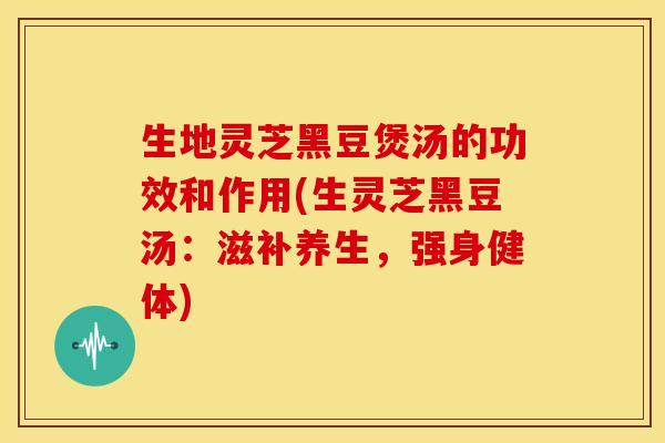 生地灵芝黑豆煲汤的功效和作用(生灵芝黑豆汤：滋补养生，强身健体)