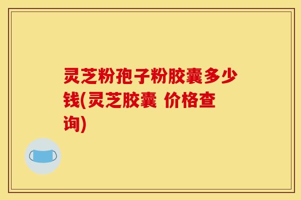 灵芝粉孢子粉胶囊多少钱(灵芝胶囊 价格查询) 灵芝粉孢子粉胶囊多少钱(灵芝胶囊 价格查询)