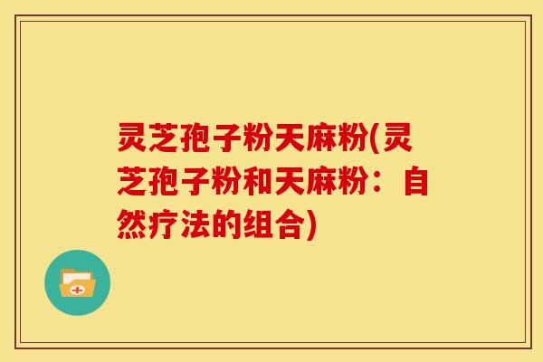 灵芝孢子粉天麻粉(灵芝孢子粉和天麻粉:自然疗法的组合) 灵芝孢子粉天麻粉(灵芝孢子粉和天麻粉:自然疗法的组合)