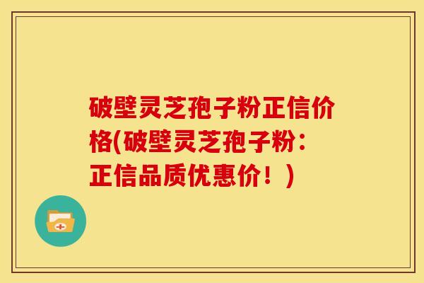 破壁灵芝孢子粉正信价格(破壁灵芝孢子粉:正信品质优惠价!) 破壁灵芝孢子粉正信价格(破壁灵芝孢子粉:正信品质优惠价!)