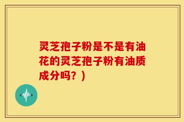 灵芝孢子粉是不是有油花的灵芝孢子粉有油质成分吗?) 灵芝孢子粉是不是有油花的灵芝孢子粉有油质成分吗?)
