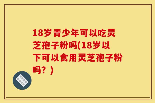 18岁青少年可以吃灵芝孢子粉吗(18岁以下可以食用灵芝孢子粉吗?) 18岁青少年可以吃灵芝孢子粉吗(18岁以下可以食用灵芝孢子粉吗?)