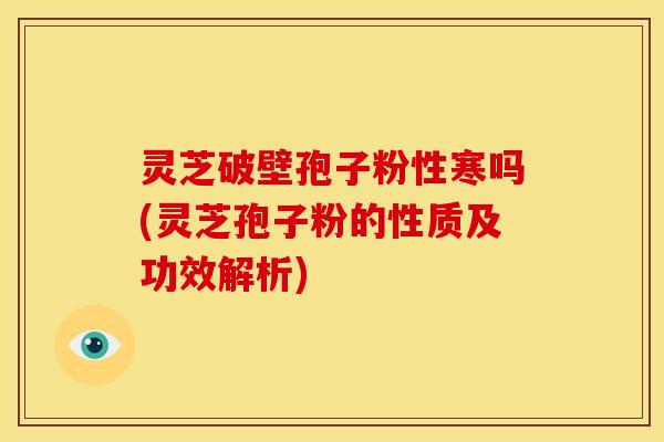 灵芝破壁孢子粉性寒吗(灵芝孢子粉的性质及功效解析) 灵芝破壁孢子粉性寒吗(灵芝孢子粉的性质及功效解析)