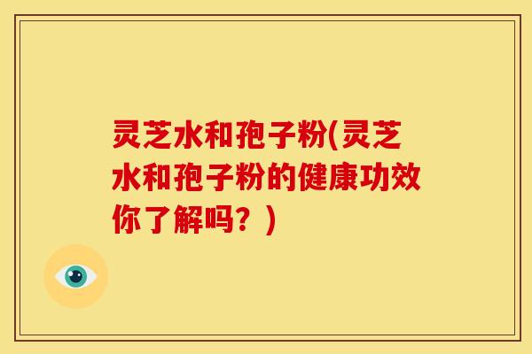 灵芝水和孢子粉(灵芝水和孢子粉的健康功效你了解吗?) 灵芝水和孢子粉(灵芝水和孢子粉的健康功效你了解吗?)