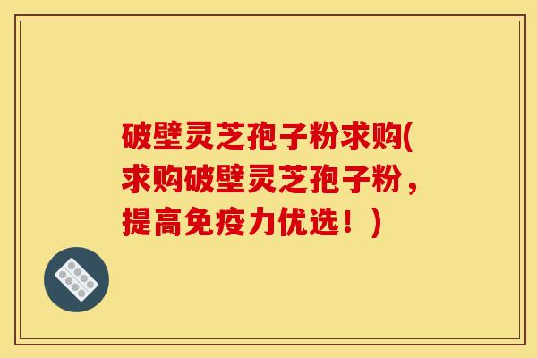 破壁灵芝孢子粉求购(求购破壁灵芝孢子粉,提高免疫力优选!) 破壁灵芝孢子粉求购(求购破壁灵芝孢子粉,提高免疫力优选!)