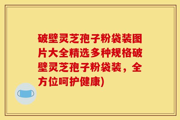 破壁灵芝孢子粉袋装图片大全精选多种规格破壁灵芝孢子粉袋装,全方位呵护健康) 破壁灵芝孢子粉袋装图片大全精选多种规格破壁灵芝孢子粉袋装,全方位呵护健康)