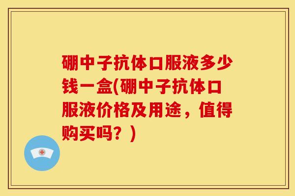 硼中子抗体口服液多少钱一盒(硼中子抗体口服液价格及用途,值得购买吗?) 硼中子抗体口服液多少钱一盒(硼中子抗体口服液价格及用途,值得购买吗?)