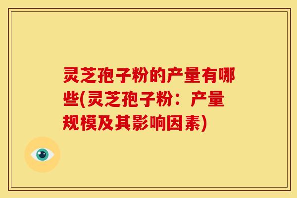 灵芝孢子粉的产量有哪些(灵芝孢子粉:产量规模及其影响因素) 灵芝孢子粉的产量有哪些(灵芝孢子粉:产量规模及其影响因素)