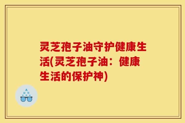 灵芝孢子油守护健康生活(灵芝孢子油:健康生活的保护神) 灵芝孢子油守护健康生活(灵芝孢子油:健康生活的保护神)