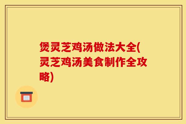煲灵芝鸡汤做法大全(灵芝鸡汤美食制作全攻略)