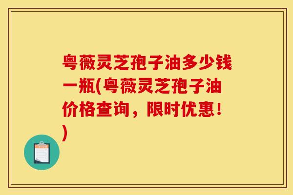 粤薇灵芝孢子油多少钱一瓶(粤薇灵芝孢子油价格查询,限时优惠!) 粤薇灵芝孢子油多少钱一瓶(粤薇灵芝孢子油价格查询,限时优惠!)