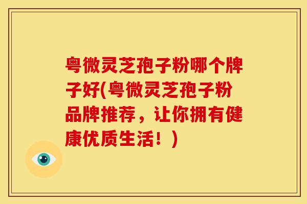 粤微灵芝孢子粉哪个牌子好(粤微灵芝孢子粉品牌推荐,让你拥有健康优质生活!) 粤微灵芝孢子粉哪个牌子好(粤微灵芝孢子粉品牌推荐,让你拥有健康优质生活!)